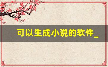 可以生成小说的软件_ai智能小说写作 生成器